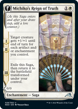 Michiko's Reign of Truth
 (As this Saga enters and after your draw step, add a lore counter.)
I, II — Target creature gets +1/+1 until end of turn for each artifact and/or enchantment you control.
III — Exile this Saga, then return it to the battlefield transformed under your control.
